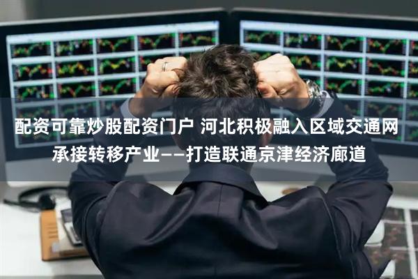配资可靠炒股配资门户 河北积极融入区域交通网 承接转移产业——打造联通京津经济廊道