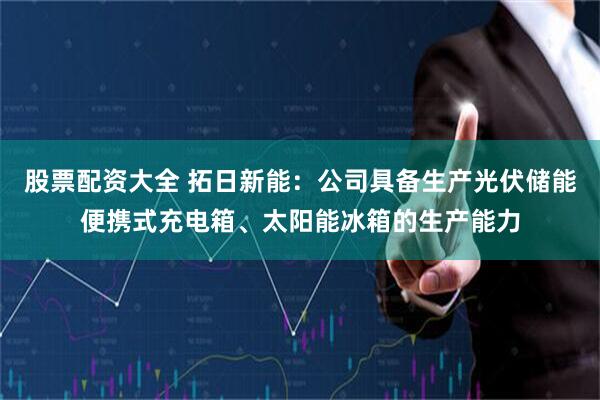 股票配资大全 拓日新能：公司具备生产光伏储能便携式充电箱、太阳能冰箱的生产能力