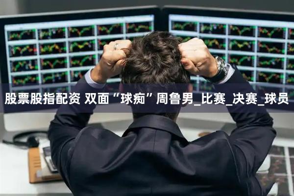 股票股指配资 双面“球痴”周鲁男_比赛_决赛_球员