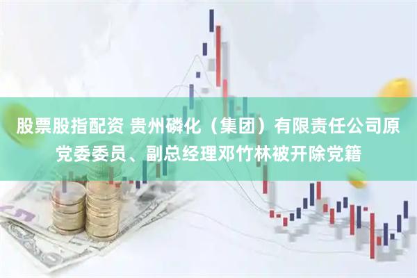 股票股指配资 贵州磷化（集团）有限责任公司原党委委员、副总经理邓竹林被开除党籍