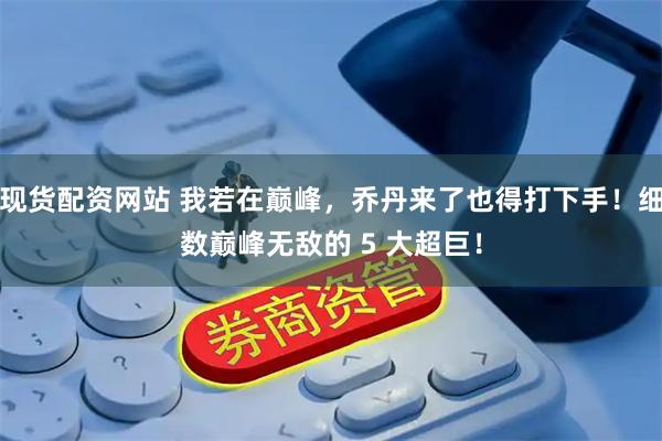 现货配资网站 我若在巅峰，乔丹来了也得打下手！细数巅峰无敌的 5 大超巨！