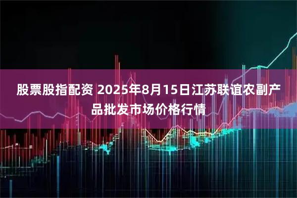 股票股指配资 2025年8月15日江苏联谊农副产品批发市场价格行情