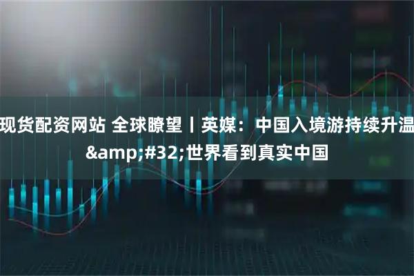 现货配资网站 全球瞭望丨英媒：中国入境游持续升温 世界看到真实中国