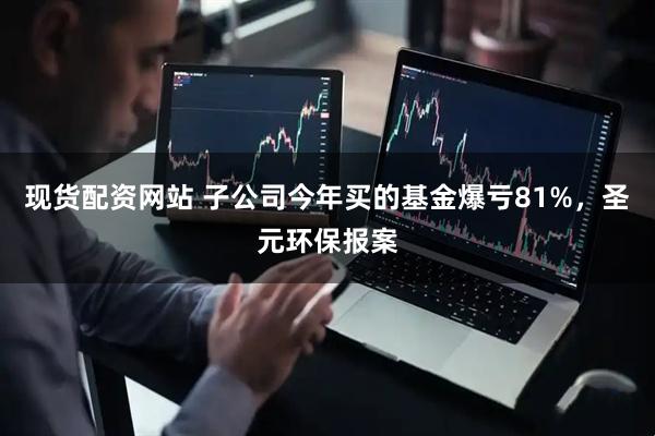 现货配资网站 子公司今年买的基金爆亏81%，圣元环保报案