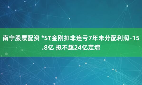南宁股票配资 *ST金刚扣非连亏7年未分配利润-15.8亿 拟不超24亿定增
