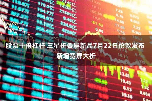 股票十倍杠杆 三星折叠屏新品7月22日伦敦发布 新增宽屏大折