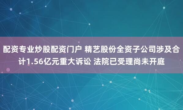 配资专业炒股配资门户 精艺股份全资子公司涉及合计1.56亿元重大诉讼 法院已受理尚未开庭