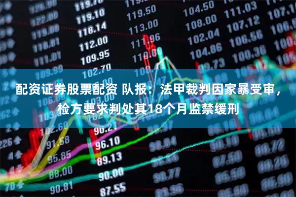 配资证券股票配资 队报：法甲裁判因家暴受审，检方要求判处其18个月监禁缓刑