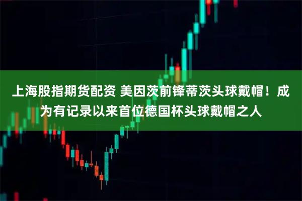 上海股指期货配资 美因茨前锋蒂茨头球戴帽！成为有记录以来首位德国杯头球戴帽之人